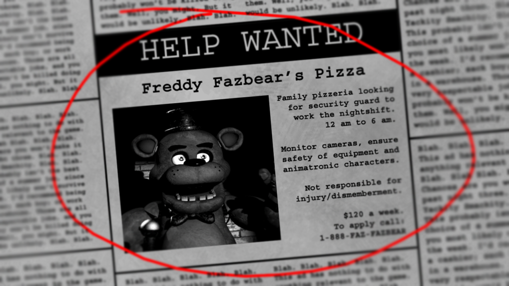 Fnaf Newspaper 
HELP WANTED

Freddy Fazbear’s Pizza
Family pizzeria looking for security guard to work the nightshift.
12am-6am.
Monitor cameras, ensure safety of equipment and animatronic characters.
Not responsible for injury/dismemberment.
$120 a week.
To apply call:
1-888-FAZ-FAZBEAR