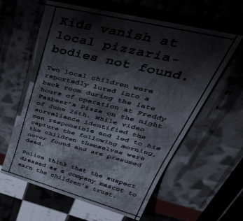 Fnaf Newspaper 
Kids vanish at local pizzaria – bodies not found

Two local children were reportedly lured into a back room during the late hours of operation at Freddy Fazbear’s Pizza on the night of June 26th. While video surveliance identified the man responsible and led to his capture the following morning, the children themselves were never found and are presumed dead.

Police think that the suspect dressed as a company mascot to earn the children’s trust.