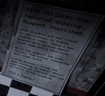 Fnaf Newspaper 
Five children now reported missing. Suspect convicted.

Five children are now linked to the incident at Freddy Fazbear’s Pizza, where a man dressed as a cartoon mascot lured them into a back room.

While the suspect has been charged, the bodies themselves were never found.

Freddy Fazbear’s Pizza has been fighting an uphill battle ever since to convince families to return to the pizzaria.

“It’s a tragedy.”