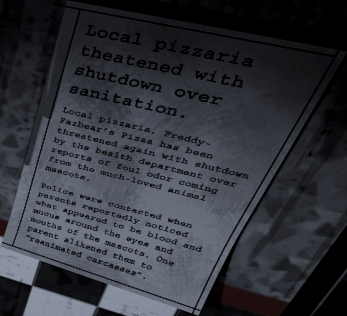 Fnaf Newspaper 
Local pizzaria threatened with shutdown over sanitation.

Local pizzaria, Freddy-Fazbear’s Pizza has been threatened again with shutdown by the health department over reports of foul odor coming from the much-loved animal mascots.

Police were contacted when parents reportedly noticed what appeared to be blood and mucus around the eyes and mouths of the mascots. One parent alikened them to “reanimated carcasses”.