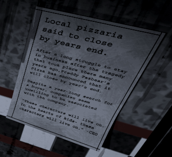 Fnaf Newspaper
Local pizzaria said to close by years end.

After a long struggle to stay in business after the tragedy that took place there many years ago, Freddy Fazbear’s Pizza has announced that it will close by year’s end.

Despite a year-long search for a buyer, companies seem unwilling to be associated with the company.

“These characters will live on. In the hearts of kids- these characters will live on.” -CEO